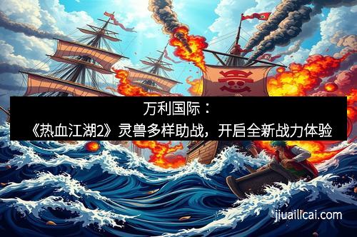 万利国际：《热血江湖2》灵兽多样助战，开启全新战力体验