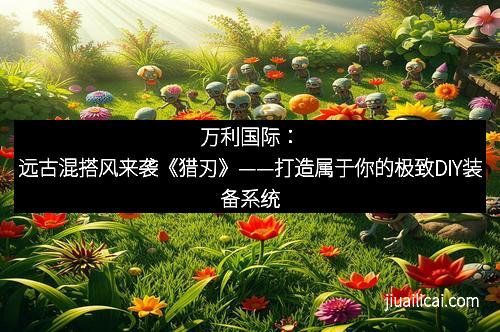 万利国际：远古混搭风来袭《猎刃》——打造属于你的极致DIY装备系统